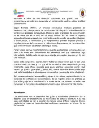 UNIVERSIDAD DE PAMPLONA
                                     COMPUTADORES PARA EDUCAR
              ESTRATEGIA DE FORMACIÓN Y ACCESO PARA LA APROPIACIÓN PEDAGÓGICA DE LAS TIC
                                    PROYECTO PEDAGÓGICO CON TIC
                                                2012


escribirán a partir de sus vivencias cotidianas, sus gustos, sus
preferencias y aprenderán a desarrollar un pensamiento creativo, crítico, analítico
y constructivo.

Según Ferreiro (2001)1, un proceso constructivo involucra procesos de
reconstrucción, y los procesos de coordinación, de integración y de diferenciación
también son procesos constructivos. Debido a esto, el proceso de reconstrucción
no se debe dar en el niño de un modo aislado. Es así como el aspecto
sociocultural juega un papel muy importante en este sentido, ya que la motivación,
la estimulación, la orientación y la independencia pueden impactar positiva o
negativamente en la forma como el niño afronta los procesos de reconstrucción,
que en nuestro caso se refieren a la lengua escrita.

Para Ferreiro es muy importante tener en cuenta que las letras forman parte de un
todo. Las letras son simplemente los elementos con que fabricamos algo
interpretable. Debido a ello es que no se escribe por escribir, sino con un fin, con
una intención.

Desde esta perspectiva, escribir, leer y hablar en clase tienen que ver con unas
prácticas socioculturales y con que allí la voz de los niños ocupa un lugar muy
importante, pues ofrece recursos para poder plantear preguntas como: ¿qué
hablo?, ¿a quién?, ¿por qué? ¿Cómo?, etc., con el fin de que el estudiante sepa
cuál es la finalidad de la situación que comunicativa (sea escrita, leída o hablada).

Así, es necesario entender que el lenguaje en la escuela va mucho más allá de los
ejercicios de codificación y decodificación, de los registros orales en gráficas, ya
que el lenguaje es la manifestación a través de la cual circulan las relaciones
humanas y la mayoría de los actos comunicativos que componen la vida misma.



Metodología

Los estudiantes van a desarrollar las guías y actividades planteadas por el
docente para el fortalecimiento de los hábitos de lectura y escritura. A su vez
estas actividades se van a ejecutar de manera virtual Offline y algunos Online,
mediante los cuales se desarrollan las habilidades necesarias en el uso de las
TIC en aula.
 