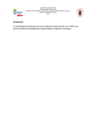 UNIVERSIDAD DE PAMPLONA
                                      COMPUTADORES PARA EDUCAR
               ESTRATEGIA DE FORMACIÓN Y ACCESO PARA LA APROPIACIÓN PEDAGÓGICA DE LAS TIC
                                     PROYECTO PEDAGÓGICO CON TIC
                                                 2012




Evaluación

La metodología de evaluación que se va utilizar para este proyecto es el DOFA, que
permite evidenciar las Debilidades, Oportunidades, Fortalezas y Amenazas.
 