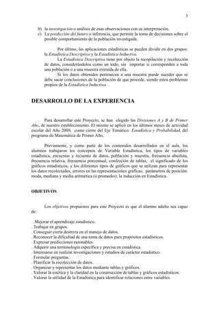 3

      b) la investigación o análisis de esas observaciones con su interpretación.
      c) La predicción del futuro o inferencia, que permite la toma de decisiones sobre el
         posible comportamiento de la población investigada.

                Por último, las aplicaciones estadísticas se pueden dividir en dos grupos:
         la Estadística Descriptiva y la Estadística Inductiva.
                La Estadística Descriptiva tiene por objeto la recopilación y recolección
         de datos, considerándolos como un todo, sin importar si corresponden a toda
         una población o a una muestra extraída de ella.
                Si los datos obtenidos pertenecen a una muestra puede suceder que se
         debe sacar conclusiones de la población de que procede, siendo estos problemas
         propios de la Estadística Inductiva.


DESARROLLO DE LA EXPERIENCIA


       Para desarrollar este Proyecto, se han elegido las Divisiones A y B de Primer
Año, de nuestro establecimiento. El mismo se aplicó en los últimos meses de actividad
escolar del Año 2009, como cierre del Eje Temático: Estadística y Probabilidad, del
programa de Matemática de Primer Año,

        Previamente, y como parte de los contenidos desarrollados en el aula, los
alumnos trabajaron los conceptos de Variable Estadística, los tipos de variables
estadística, encuestas y recuento de datos, población y muestra, frecuencia absoluta,
frecuencia relativa, frecuencia porcentual, confección de tablas, el significado de los
gráficos estadísticos, y los diferentes tipos de gráficos que se utilizan para representar
los datos recolectados, errores en las representaciones gráficas; parámetros de posición:
moda, mediana y media aritmética (o promedio); la inducción en Estadística.


OBJETIVOS


         Los objetivos propuestos para este Proyecto es que el alumno adulto sea capaz
de:

 . Mejorar el aprendizaje estadístico.
. Trabajar en grupos.
. Conseguir cierta destreza en el manejo de datos.
. Reconocer la dificultad de una toma de datos para propósitos estadísticos.
. Expresar predicciones razonables.
. Adquirir una terminología específica y precisa en estadística.
. Interesarse en realizar investigaciones y estudios de carácter estadístico.
. Formular preguntas.
. Planificar la recolección de datos.
. Organizar y representar los datos mediante tablas y gráficos.
. Valorar la estética y la claridad en la construcción de tablas y gráficos estadísticos.
. Valorar la utilidad de la Estadística para identificar relaciones entre variables.
 