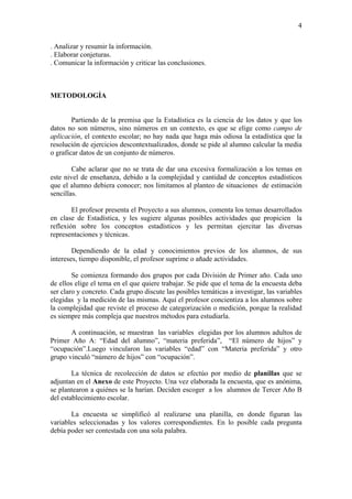 4

. Analizar y resumir la información.
. Elaborar conjeturas.
. Comunicar la información y criticar las conclusiones.



METODOLOGÍA


        Partiendo de la premisa que la Estadística es la ciencia de los datos y que los
datos no son números, sino números en un contexto, es que se elige como campo de
aplicación, el contexto escolar; no hay nada que haga más odiosa la estadística que la
resolución de ejercicios descontextualizados, donde se pide al alumno calcular la media
o graficar datos de un conjunto de números.

        Cabe aclarar que no se trata de dar una excesiva formalización a los temas en
este nivel de enseñanza, debido a la complejidad y cantidad de conceptos estadísticos
que el alumno debiera conocer; nos limitamos al planteo de situaciones de estimación
sencillas.

        El profesor presenta el Proyecto a sus alumnos, comenta los temas desarrollados
en clase de Estadística, y les sugiere algunas posibles actividades que propicien la
reflexión sobre los conceptos estadísticos y les permitan ejercitar las diversas
representaciones y técnicas.

        Dependiendo de la edad y conocimientos previos de los alumnos, de sus
intereses, tiempo disponible, el profesor suprime o añade actividades.

        Se comienza formando dos grupos por cada División de Primer año. Cada uno
de ellos elige el tema en el que quiere trabajar. Se pide que el tema de la encuesta deba
ser claro y concreto. Cada grupo discute las posibles temáticas a investigar, las variables
elegidas y la medición de las mismas. Aquí el profesor concientiza a los alumnos sobre
la complejidad que reviste el proceso de categorización o medición, porque la realidad
es siempre más compleja que nuestros métodos para estudiarla.

       A continuación, se muestran las variables elegidas por los alumnos adultos de
Primer Año A: “Edad del alumno”, “materia preferida”, “El número de hijos” y
“ocupación”.Luego vincularon las variables “edad” con “Materia preferida” y otro
grupo vinculó “número de hijos” con “ocupación”.

        La técnica de recolección de datos se efectúo por medio de planillas que se
adjuntan en el Anexo de este Proyecto. Una vez elaborada la encuesta, que es anónima,
se plantearon a quiénes se la harían. Deciden escoger a los alumnos de Tercer Año B
del establecimiento escolar.

       La encuesta se simplificó al realizarse una planilla, en donde figuran las
variables seleccionadas y los valores correspondientes. En lo posible cada pregunta
debía poder ser contestada con una sola palabra.
 