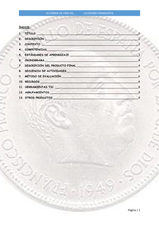 Página | 1
LA FORMA DE VIDA EN… LA ESPAÑA FRANQUISTA
ÍNDICE:
1. TÍTULO _____________________________________________________________2
2. DESCRIPCIÓN ________________________________________________________2
3. CONTEXTO __________________________________________________________2
4. COMPETENCIAS_______________________________________________________2
5. ESTÁNDARES DE APRENDIZAJE _________________________________________3
6. CRONOGRAMA ________________________________________________________4
7. DESCRIPCIÓN DEL PRODUCTO FINAL _____________________________________4
8. SECUENCIA DE ACTIVIDADES ___________________________________________5
9. MÉTODO DE EVALUACIÓN ______________________________________________6
10. RECURSOS ___________________________________________________________8
11. HERRAMIENTAS TIC __________________________________________________8
12. AGRUPAMIENTOS _____________________________________________________9
13. OTROS PRODUCTOS ___________________________________________________9
 