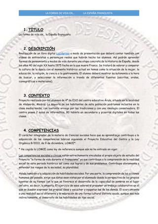 LA FORMA DE VIDA EN… LA ESPAÑA FRANQUISTA
1. TÍTULO
La forma de vida en… la España franquista
2. DESCRIPCIÓN
Realización de un libro digital Lucidpress a modo de presentación que deberá contar también con
videos de entrevistas a personajes reales que habrán hecho los alumnos. Así podrán aprender
formas de pensamiento y modos de vida durante una etapa concreta de la Historia de España, desde
los años 40 del siglo XX hasta 1975 fecha en la que muere Franco. Se tratará de valorar y comparar
la cultura de la época con el momento histórico actual en temas como la situación de la mujer, la
educación, la religión, la ciencia o la gastronomía. El alumno deberá mostrar su autonomía a la hora
de buscar, y seleccionar la información a través de diferentes fuentes (escritas, orales,
iconográficas o materiales).
3. CONTEXTO
Proyecto realizado por los alumnos de 4º de ESO del centro educativo Árula, situado en la localidad
de Alalpardo, Madrid. La mayoría de los habitantes de esta población podríamos incluirlos en la
clase media/media, con bastante arraigo por las tradiciones y con una ideología conservadora. El
centro posee 2 aulas de informática, 80 tablets en secundaria y pizarras digitales en todas las
clases.
4. COMPETENCIAS
El carácter integrador de la materia de Ciencias sociales hace que su aprendizaje contribuya a la
adquisición de las competencias básicas siguiendo el Proyecto Educativo del Centro y la Ley
Orgánica 8/2013, de 9 de diciembre, LOMCE*.
* He cogido la LOMCE como ley de referencia aunque aún no ha entrado en vigor.
Las competencias sociales y cívicas están estrechamente vinculadas al propio objeto de estudio del
Proyecto “la forma de vida durante el franquismo” ya que contribuye a la comprensión de la realidad
social de este periodo histórico así como sus logros y de sus problemas. Contribuye obviamente a
entender los rasgos de la sociedad, su pluralidad.
Ayuda también a la adquisición de habilidades sociales. Por una parte, la comprensión de las acciones
humanas del pasado, exige que éstas sean vistas por el alumnado desde la perspectiva de los propios
agentes de su tiempo con lo que se favorece el desarrollo de la capacidad de ponerse en el lugar
del otro, es decir, la empatía. El ejercicio de esos valores al proponer un trabajo colaborativo en el
que se puedan expresar las propias ideas y escuchar y respetar las de los demás. El acercamiento
a una realidad social diferente y la valoración de una forma cultural distinta ayuda, aunque sea más
indirectamente, al desarrollo de las habilidades de tipo social.
 