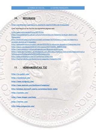 LA FORMA DE VIDA EN… LA ESPAÑA FRANQUISTA
10. RECURSOS
https://es.pinterest.com/sagrario_medina/la-espa%C3%B1a-del-franquismo/
Como referencia se les facilita las siguientes páginas web:
http://www.historiasiglo20.org/HE/15.htm
http://losojosdehipatia.com.es/cultura/historia/seccion-femenina-la-mujer-dentro-del-
franquismo/
http://museodeljuego.org/historia/edad-contempor%C3%A1nea/j-d-siglo-xx/deporte-y-
sociedad-durante-el-franquismo/
http://paseandohistoria.blogspot.com.es/2013/02/la-educacion-durante-el-franquismo.html
http://elpais.com/elpais/2015/07/24/ciencia/1437736052_945031.html
https://gastronomia-y-cultura.wikispaces.com/Mujeres+en+la+cocina
https://www.upct.es/seeu/_as/divulgacion_cyt_09/Libro_Historia_Ciencia/web/mapacentros/La
%20educacion%20durante%20la%20Dictadura.htm
http://www.artehistoria.com/v2/contextos/12962.htm
http://fuenterrebollo.com/Gobiernos/propaganda-franquista.html
11. HERRAMIENTAS TIC
https://es.padlet.com/
https://soundcloud.com/
https://www.lucidpress.com/
https://www.powtoon.com/dashboard/templates/
http://windows.microsoft.com/es-es/windows/movie-maker
https://youtube.com/
https://www.blogger.com/home
https://twitter.com/
http://www.colegioarula.com/
 