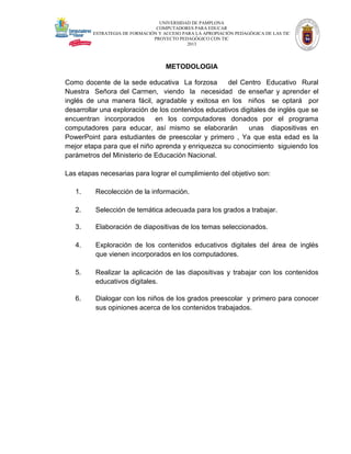 UNIVERSIDAD DE PAMPLONA
COMPUTADORES PARA EDUCAR
ESTRATEGIA DE FORMACIÓN Y ACCESO PARA LA APROPIACIÓN PEDAGÓGICA DE LAS TIC
PROYECTO PEDAGÓGICO CON TIC
2013

METODOLOGIA
Como docente de la sede educativa La forzosa
del Centro Educativo Rural
Nuestra Señora del Carmen, viendo la necesidad de enseñar y aprender el
inglés de una manera fácil, agradable y exitosa en los niños se optará por
desarrollar una exploración de los contenidos educativos digitales de inglés que se
encuentran incorporados
en los computadores donados por el programa
computadores para educar, así mismo se elaborarán
unas diapositivas en
PowerPoint para estudiantes de preescolar y primero , Ya que esta edad es la
mejor etapa para que el niño aprenda y enriquezca su conocimiento siguiendo los
parámetros del Ministerio de Educación Nacional.
Las etapas necesarias para lograr el cumplimiento del objetivo son:
1.

Recolección de la información.

2.

Selección de temática adecuada para los grados a trabajar.

3.

Elaboración de diapositivas de los temas seleccionados.

4.

Exploración de los contenidos educativos digitales del área de inglés
que vienen incorporados en los computadores.

5.

Realizar la aplicación de las diapositivas y trabajar con los contenidos
educativos digitales.

6.

Dialogar con los niños de los grados preescolar y primero para conocer
sus opiniones acerca de los contenidos trabajados.

 