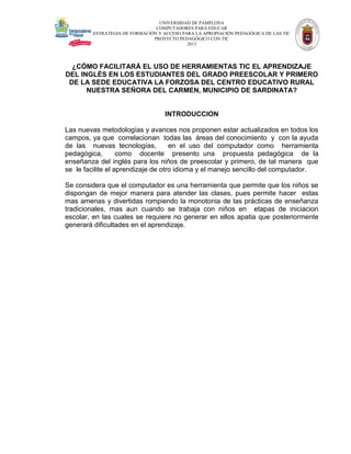 UNIVERSIDAD DE PAMPLONA
COMPUTADORES PARA EDUCAR
ESTRATEGIA DE FORMACIÓN Y ACCESO PARA LA APROPIACIÓN PEDAGÓGICA DE LAS TIC
PROYECTO PEDAGÓGICO CON TIC
2013

¿CÓMO FACILITARÁ EL USO DE HERRAMIENTAS TIC EL APRENDIZAJE
DEL INGLÉS EN LOS ESTUDIANTES DEL GRADO PREESCOLAR Y PRIMERO
DE LA SEDE EDUCATIVA LA FORZOSA DEL CENTRO EDUCATIVO RURAL
NUESTRA SEÑORA DEL CARMEN, MUNICIPIO DE SARDINATA?

INTRODUCCION
Las nuevas metodologías y avances nos proponen estar actualizados en todos los
campos, ya que correlacionan todas las áreas del conocimiento y con la ayuda
de las nuevas tecnologías,
en el uso del computador como herramienta
pedagógica,
como docente presento una propuesta pedagógica de la
enseñanza del inglés para los niños de preescolar y primero, de tal manera que
se le facilite el aprendizaje de otro idioma y el manejo sencillo del computador.
Se considera que el computador es una herramienta que permite que los niños se
dispongan de mejor manera para atender las clases, pues permite hacer estas
mas amenas y divertidas rompiendo la monotonia de las prácticas de enseñanza
tradicionales, mas aun cuando se trabaja con niños en etapas de iniciacion
escolar, en las cuales se requiere no generar en ellos apatia que posteriormente
generará dificultades en el aprendizaje.

 