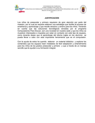 UNIVERSIDAD DE PAMPLONA
COMPUTADORES PARA EDUCAR
ESTRATEGIA DE FORMACIÓN Y ACCESO PARA LA APROPIACIÓN PEDAGÓGICA DE LAS TIC
PROYECTO PEDAGÓGICO CON TIC
2013

JUSTIFICACION
Los niños de preescolar y primero requieren de gran atención por parte del
maestro, por lo cual se requiere elaborar una estrategia que facilite el proceso de
enseñanza y aprendizaje y que resulte atractivo y ameno para los niños. Teniendo
en cuenta que las soluciones tecnológicas donadas por el programa
Computadores Para Educar, son una novedad en nuestra sede y que los niños se
muestran interesados e inquietos por estar en contacto con este tipo de equipos,
como docente deseo que el aprendizaje del idioma ingles en los alumnos se
pueda llevar a cabo con esta importante herramienta que es el computador.
Con la ayuda de estos he querido elaborar un material didáctico y explorar los
contenidos que los equipos traen instalados de fácil adaptación y entendimiento
para los niños de los grados preescolar y primero y que a través de un manejo
sencillo que le ayuden a su formación integral.

 