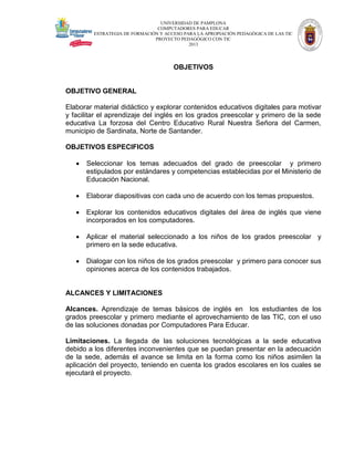 UNIVERSIDAD DE PAMPLONA
COMPUTADORES PARA EDUCAR
ESTRATEGIA DE FORMACIÓN Y ACCESO PARA LA APROPIACIÓN PEDAGÓGICA DE LAS TIC
PROYECTO PEDAGÓGICO CON TIC
2013

OBJETIVOS

OBJETIVO GENERAL
Elaborar material didáctico y explorar contenidos educativos digitales para motivar
y facilitar el aprendizaje del inglés en los grados preescolar y primero de la sede
educativa La forzosa del Centro Educativo Rural Nuestra Señora del Carmen,
municipio de Sardinata, Norte de Santander.
OBJETIVOS ESPECIFICOS


Seleccionar los temas adecuados del grado de preescolar y primero
estipulados por estándares y competencias establecidas por el Ministerio de
Educación Nacional.



Elaborar diapositivas con cada uno de acuerdo con los temas propuestos.



Explorar los contenidos educativos digitales del área de inglés que viene
incorporados en los computadores.



Aplicar el material seleccionado a los niños de los grados preescolar y
primero en la sede educativa.



Dialogar con los niños de los grados preescolar y primero para conocer sus
opiniones acerca de los contenidos trabajados.

ALCANCES Y LIMITACIONES
Alcances. Aprendizaje de temas básicos de inglés en los estudiantes de los
grados preescolar y primero mediante el aprovechamiento de las TIC, con el uso
de las soluciones donadas por Computadores Para Educar.
Limitaciones. La llegada de las soluciones tecnológicas a la sede educativa
debido a los diferentes inconvenientes que se puedan presentar en la adecuación
de la sede, además el avance se limita en la forma como los niños asimilen la
aplicación del proyecto, teniendo en cuenta los grados escolares en los cuales se
ejecutará el proyecto.

 