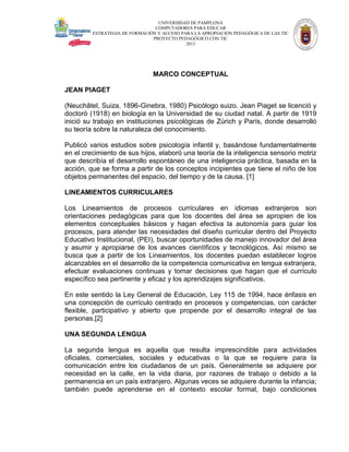 UNIVERSIDAD DE PAMPLONA
COMPUTADORES PARA EDUCAR
ESTRATEGIA DE FORMACIÓN Y ACCESO PARA LA APROPIACIÓN PEDAGÓGICA DE LAS TIC
PROYECTO PEDAGÓGICO CON TIC
2013

MARCO CONCEPTUAL
JEAN PIAGET
(Neuchâtel, Suiza, 1896-Ginebra, 1980) Psicólogo suizo. Jean Piaget se licenció y
doctoró (1918) en biología en la Universidad de su ciudad natal. A partir de 1919
inició su trabajo en instituciones psicológicas de Zúrich y París, donde desarrolló
su teoría sobre la naturaleza del conocimiento.
Publicó varios estudios sobre psicología infantil y, basándose fundamentalmente
en el crecimiento de sus hijos, elaboró una teoría de la inteligencia sensorio motriz
que describía el desarrollo espontáneo de una inteligencia práctica, basada en la
acción, que se forma a partir de los conceptos incipientes que tiene el niño de los
objetos permanentes del espacio, del tiempo y de la causa. [1]
LINEAMIENTOS CURRICULARES
Los Lineamientos de procesos curriculares en idiomas extranjeros son
orientaciones pedagógicas para que los docentes del área se apropien de los
elementos conceptuales básicos y hagan efectiva la autonomía para guiar los
procesos, para atender las necesidades del diseño curricular dentro del Proyecto
Educativo Institucional, (PEI), buscar oportunidades de manejo innovador del área
y asumir y apropiarse de los avances científicos y tecnológicos. Así mismo se
busca que a partir de los Lineamientos, los docentes puedan establecer logros
alcanzables en el desarrollo de la competencia comunicativa en lengua extranjera,
efectuar evaluaciones continuas y tomar decisiones que hagan que el currículo
específico sea pertinente y eficaz y los aprendizajes significativos.
En este sentido la Ley General de Educación, Ley 115 de 1994, hace énfasis en
una concepción de currículo centrado en procesos y competencias, con carácter
flexible, participativo y abierto que propende por el desarrollo integral de las
personas.[2]
UNA SEGUNDA LENGUA
La segunda lengua es aquella que resulta imprescindible para actividades
oficiales, comerciales, sociales y educativas o la que se requiere para la
comunicación entre los ciudadanos de un país. Generalmente se adquiere por
necesidad en la calle, en la vida diaria, por razones de trabajo o debido a la
permanencia en un país extranjero. Algunas veces se adquiere durante la infancia;
también puede aprenderse en el contexto escolar formal, bajo condiciones

 