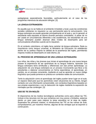 UNIVERSIDAD DE PAMPLONA
COMPUTADORES PARA EDUCAR
ESTRATEGIA DE FORMACIÓN Y ACCESO PARA LA APROPIACIÓN PEDAGÓGICA DE LAS TIC
PROYECTO PEDAGÓGICO CON TIC
2013

pedagógicas especialmente favorables, particularmente en el caso de los
programas intensivos de educación bilingüe. [3]
LA LENGUA EXTRANGERA
Es aquella que no se habla en el ambiente inmediato y local, pues las condiciones
sociales cotidianas no requieren su uso permanente para la comunicación. Una
lengua extranjera se puede aprender principalmente en el aula y, por lo general, el
estudiante está expuesto al idioma durante períodos controlados. A pesar de no
ser usada en circunstancias diferentes a las académicas, los estudiantes de una
lengua extranjera pueden alcanzar altos niveles de desempeño para ser
comunicadores eficientes cuando así lo requieran.
En el contexto colombiano, el inglés tiene carácter de lengua extranjera. Dada su
importancia como lengua universal, el Ministerio de Educación ha establecido
dentro de su política mejorar la calidad de la enseñanza del inglés, permitiendo
mejores niveles de desempeño en este idioma. [3]
EL PROCESO DE APRENDIZAJE DE UNA LENGUA EXTRANJERA
Los niños, las niñas y los jóvenes que inician el aprendizaje de una nueva lengua
poseen la experiencia de ser aprendices de su lengua materna. Aprender una
lengua extranjera tiene similitudes y diferencias con ese primer aprendizaje. La
adquisición de una lengua extranjera es un proceso inconsciente que lleva a los
estudiantes a elaborar conocimientos en forma espontánea; el aprendizaje, en
cambio, es un proceso consciente, mediante el cual se aprende un nuevo código
lingüístico que puede ponerse en práctica en contextos reales de comunicación.
Tanto la adquisición como el aprendizaje del inglés pueden tener lugar en el aula,
un espacio ideal para que los aprendices creen situaciones de su interés, tengan
contacto con una información comprensible, con contextos lingüísticos basados en
sus propias experiencias y con la deducción de reglas mediante la exposición de
mensajes que las contengan. [3]
USO DE TIC EN INGLÉS
Si disponemos de los medios tecnológicos suficientes como para utilizar las TIC,
incluso si los recursos con los que contamos son muy pocos y limitados, estamos
dando un gran paso para mejorar la tarea educativa en el área de inglés.
Superados los primeros miedos, si introducimos las TIC en las rutinas de aula,
comprobaremos, por nosotros mismos, algunas de las ventajas que se exponen a
continuación.

 