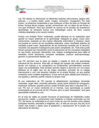 UNIVERSIDAD DE PAMPLONA
COMPUTADORES PARA EDUCAR
ESTRATEGIA DE FORMACIÓN Y ACCESO PARA LA APROPIACIÓN PEDAGÓGICA DE LAS TIC
PROYECTO PEDAGÓGICO CON TIC
2013

Las TIC ofrecen la información en diferentes soportes (documentos, página web,
película,…) y medios (texto, audio, imagen, animación, navegación). Por este
motivo, no podemos condenarlas a que sustituyan el libro de texto en formato de
fichas. Aunque lleven imagen, sonido, animaciones, etc. no dejan de ser fichas y
una gran limitación. Para que también se avance en el proceso de enseñanzaaprendizaje, es necesario buscar una metodología nueva. Es decir, nuevos
métodos adaptados a los nuevos medios.
Incluso una limitada "ficha" multimedia, puede alterarse en su realización para
aportar un mayor potencial en el aprendizaje: trabajarla en grupo, incluir autocorrecciones, realizarla en dos medios diferentes (informático e impreso), hacer
una puesta en común de los resultados obtenidos, incluir resultados abiertos (el
resultado puede variar, dependiendo de las decisiones tomadas por el alumno),
necesitar una pequeña investigación para poder completarla, etc. Todo esto puede
inducir procesos tan importantes como la adquisición de los conceptos trabajados
en esa fichita: promover intercambio oral, realizar investigaciones para hallar el
resultado, tomar decisiones, comparar resultados, producir auto-aprendizaje,
generar un pensamiento flexible, etc.
Las TIC permiten que la tarea se adapte y respete el ritmo de aprendizaje
individual de los alumnos. Para ello, el trabajo por parejas (de niveles similares,
donde uno tutoriza a su compañero) es fundamental, permitiéndoles avanzar
según sus posibilidades. Esto también permite integrar a alumnos con una mayor
destreza en el inglés (por ser de origen extranjero, proceder de un colegio
internacional o vivir una situación bilingüe en la propia familia), ya que podrán
mostrarse como modelos lingüísticos, lo que será de gran utilidad para tutorizar a
sus iguales y, además, podrán mejorar su propio nivel.
El uso sistemático de TIC permite la alfabetización tecnológica (encender
ordenador, coger ratón, encender altavoces, pulsar sobre botones de navegación,
maximizar ventanas, guardar archivo, pulsar el botón para abrir o expulsar CD...).
Las TIC son un nuevo contenido en sí mismas, cuyo aprendizaje ya queda
contemplado en el currículo de Ed. Primaria, pero no para "estudiarlas", sino para
aprenderlas mediante su uso.
En el aula de inglés se pueden favorecer el aprendizaje de habilidades orales
(producción -hablar- y comprensión oral) mediante un trabajo continuado con las
TIC. De hecho, la multimedia es el único modo de usar los sonidos como objetos
(comparar sonidos, asociarlos a imágenes, etc.). A esto se une que, hoy día, es el
medio más barato y rápido para la grabación y reproducción de la propia voz
(laboratorio de idiomas).

 
