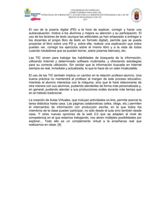 UNIVERSIDAD DE PAMPLONA
COMPUTADORES PARA EDUCAR
ESTRATEGIA DE FORMACIÓN Y ACCESO PARA LA APROPIACIÓN PEDAGÓGICA DE LAS TIC
PROYECTO PEDAGÓGICO CON TIC
2013

El uso de la pizarra digital (PD) a la hora de explicar, corregir y hacer una
autoevaluación, motiva a los alumnos y mejora su atención y su participación. El
uso de los lectores de texto (aunque las editoriales ya han empezado a entregar a
los docentes el propio libro de texto en formato digital), permite que se pueda
proyectar el libro sobre una PD y, sobre ella, realizar una explicación que todos
pueden ver, corregir los ejercicios sobre el mismo libro y a la vista de todos
(usando rotuladores que se pueden borrar, sobre pizarras blancas), etc.
Las TIC sirven para trabajar las habilidades de búsqueda de la información,
utilizando Internet y determinado software multimedia, y ofreciendo estrategias
para su correcta utilización. Sin olvidar que la información buscada en Internet
siempre es real, inmediata y actualizada, lo que lo hace de un valor incalculable.
El uso de las TIC también implica un cambio en la relación profesor-alumno. Una
buena práctica no mantendrá al profesor al margen de este proceso educativo,
mientras el alumno interactúa con la máquina, sino que le hará relacionarse de
otra manera con sus alumnos, pudiendo atenderles de forma más personalizada y,
en general, pudiendo atender a sus producciones orales durante más tiempo que
en el método tradicional.
La creación de Aulas Virtuales, que incluyan actividades on-line, permite acercar la
tarea didáctica hasta casa. Las páginas colaborativas (wikis, blogs, etc.) permiten
el intercambio de información con producción escrita, en la que todos los
miembros de la clase pueden participar, no sólo desde el aula sino también desde
casa. Y otras nuevas opciones de la web 2.0 que se adapten al nivel de
competencia en el que estamos trabajando, nos abren múltiples posibilidades por
explorar... Todo ello es un complemento virtual a la enseñanza real que
realizamos en clase. [4]

 