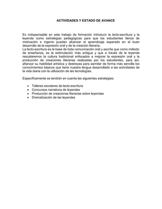 ACTIVIDADES Y ESTADO DE AVANCE



Es indispensable en este trabajo de formación introducir la lecto-escritura y la
leyenda como estrategias pedagógicas para que los estudiantes llenos de
motivación e ingenio puedan alcanzar el aprendizaje esperado en el buen
desarrollo de la expresión oral y de la creación literaria.
La lecto-escritura es la base de toda comunicación oral y escrita que como método
de enseñanza, es la estimulación más antigua y que a través de la leyenda
rescataremos la cultura tradicional enfocados a mejorar la expresión oral y la
producción de creaciones literarias realizadas por los estudiantes, para así,
afianzar su habilidad artística y destrezas para asimilar de forma más sencilla los
conocimientos básicos que tiene nuestra lengua desarrollado a las actividades de
la vida diaria con la utilización de las tecnologías.

Específicamente se tendrán en cuenta las siguientes estrategias:

   •   Talleres escolares de lecto-escritura
   •   Concursos narrativos de leyendas
   •   Producción de creaciones literarias sobre leyendas
   •   Dramatización de las leyendas
 