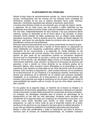 PLANTEAMIENTO DEL PROBLEMA

Debido al bajo índice de aprovechamiento escolar, se busca continuamente sus
causas, concluyéndose que las mismas son tan diversas como complejos los
fenómenos sociales de los que el sistema educativo forma parte: pobreza,
deserción, insuficiente capacidad para atender la demanda, desnutrición
y muchos otros factores inciden en una situación que, en lugar de mejorar, tiende
a agravarse. No es nada nuevo que las pruebas a saber obtenidas por los
estudiantes de la básica primaria arrojan cada año resultados cada vez más bajos.
Por otro lado, independientemente de esos factores a los que podríamos llamar
externos, porque su desarrollo se da en forma ajena a las escuelas, el atraso
educativo deriva también de fallas académicas que se reflejan hasta estadios
educativos superiores. Tanto la docente como los padres de familia detectan las
falencias que tienen los estudiantes desde los primeros años del nivel básico al
bachillerato e incluso el nivel profesional.
Entre las mayores preocupaciones que se vienen presentando se observa la gran
dificultad de los alumnos para leer y escribir en forma óptima. La adquisición de
estas habilidades son necesarias, pudiéndose calificar de indispensable para la
asimilación de los conocimientos y el desarrollo de ciertas aptitudes en las
diversas asignaturas del currículo escolar. Esa situación parece coincidir con la
opinión de gran parte de los educadores quienes se encuentran dirigiendo
alumnos que no comprenden lo que leen y menos son capaces de reproducir sus
ideas en forma escrita. Las dificultades llegan incluso a la limitada capacidad de
comunicarse oralmente. Caso contrario, se observa en los grupos de alumnos que
aprenden a leer y escribir en forma eficiente en los primeros grados de la
Educación Básica, ellos muestran menos dificultades en el aprendizaje en años
superiores. Esta situación es observable en los niños del primer ciclo de la básica
primaria. Esto nos lleva a preguntarnos: ¿Qué sucede entonces con la enseñanza
de la lecto-escritura? Si nos limitamos a la experiencia docente, tendríamos que
pensar que carecemos de la definición de un método que produzca resultados
aceptables, en la enseñanza de la lecto-escritura en los primeros grados, ello
sumado a las presiones que exige la enseñanza en los primeros niveles, donde la
responsabilidad del maestro está en función de que los niños deben aprender a
leer y escribir.

En los grados de la segunda etapa, la medición de la lectura va dirigida a la
comprensión de fenómenos geográficos, hechos históricos o literarios por ejemplo,
donde el educando ya debe haber alcanzado la comprensión de textos completos,
sin embargo, las estrategias utilizadas para el proceso de aprendizaje de la
lectoescritura no han sido las más adecuadas, arrojando como resultado que
estudiantes de la segunda etapa son incapaces de comprender lo que leen, y en
muchos casos tienen dificultad para escribir un texto sencillo. Bajo esta
perspectiva, no cabe la menor duda de que el desarrollo positivo de la lecto-
escritura en los alumnos es una exigencia real para elevar la calidad educativa. Y,
es por ello que debemos establecer las estrategias adecuadas para alcanzarlo.
Debido a toda esta problemática y dada la importancia que tiene la lectura y
escritura para el proceso de enseñanza-aprendizaje, se considera necesario
 