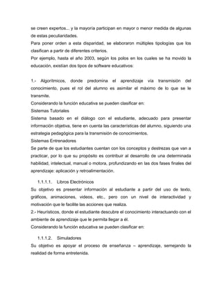 se creen expertos... y la mayoría participan en mayor o menor medida de algunas
de estas peculiaridades.
Para poner orden a esta disparidad, se elaboraron múltiples tipologías que los
clasifican a partir de diferentes criterios.
Por ejemplo, hasta el año 2003, según los polos en los cuales se ha movido la
educación, existían dos tipos de software educativos:
1.- Algorítmicos, donde predomina el aprendizaje vía transmisión del
conocimiento, pues el rol del alumno es asimilar el máximo de lo que se le
transmite.
Considerando la función educativa se pueden clasificar en:
Sistemas Tutoriales
Sistema basado en el diálogo con el estudiante, adecuado para presentar
información objetiva, tiene en cuenta las características del alumno, siguiendo una
estrategia pedagógica para la transmisión de conocimientos.
Sistemas Entrenadores
Se parte de que los estudiantes cuentan con los conceptos y destrezas que van a
practicar, por lo que su propósito es contribuir al desarrollo de una determinada
habilidad, intelectual, manual o motora, profundizando en las dos fases finales del
aprendizaje: aplicación y retroalimentación.
1.1.1.1. Libros Electrónicos
Su objetivo es presentar información al estudiante a partir del uso de texto,
gráficos, animaciones, videos, etc., pero con un nivel de interactividad y
motivación que le facilite las acciones que realiza.
2.- Heurísticos, donde el estudiante descubre el conocimiento interactuando con el
ambiente de aprendizaje que le permita llegar a él.
Considerando la función educativa se pueden clasificar en:
1.1.1.2. Simuladores
Su objetivo es apoyar el proceso de enseñanza – aprendizaje, semejando la
realidad de forma entretenida.
 