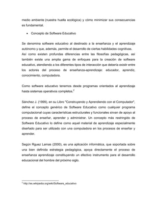 medio ambiente (nuestra huella ecológica) y cómo minimizar sus consecuencias
es fundamental.
 Concepto de Software Educativo
Se denomina software educativo al destinado a la enseñanza y el aprendizaje
autónomo y que, además, permite el desarrollo de ciertas habilidades cognitivas.
Así como existen profundas diferencias entre las filosofías pedagógicas, así
también existe una amplia gama de enfoques para la creación de software
educativo, atendiendo a los diferentes tipos de interacción que debería existir entre
los actores del proceso de enseñanza-aprendizaje: educador, aprendiz,
conocimiento, computadora.
Como software educativo tenemos desde programas orientados al aprendizaje
hasta sistemas operativos completos.2
Sánchez J. (1999), en su Libro "Construyendo y Aprendiendo con el Computador",
define el concepto genérico de Software Educativo como cualquier programa
computacional cuyas características estructurales y funcionales sirvan de apoyo al
proceso de enseñar, aprender y administrar. Un concepto más restringido de
Software Educativo lo define como aquel material de aprendizaje especialmente
diseñado para ser utilizado con una computadora en los procesos de enseñar y
aprender.
Según Rguez Lamas (2000), es una aplicación informática, que soportada sobre
una bien definida estrategia pedagógica, apoya directamente el proceso de
enseñanza aprendizaje constituyendo un efectivo instrumento para el desarrollo
educacional del hombre del próximo siglo.
2
http://es.wikipedia.org/wiki/Software_educativo
 
