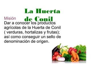 Misión
Dar a conocer los productos
agrícolas de la Huerta de Conil
( verduras, hortalizas y frutas);
así como conseguir un sello de
denominación de origen.
La Huerta
de Conil
 