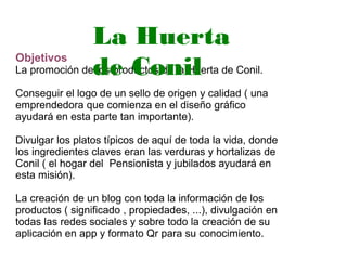 Objetivos
La promoción de los productos de la Huerta de Conil.
Conseguir el logo de un sello de origen y calidad ( una
emprendedora que comienza en el diseño gráfico
ayudará en esta parte tan importante).
Divulgar los platos típicos de aquí de toda la vida, donde
los ingredientes claves eran las verduras y hortalizas de
Conil ( el hogar del Pensionista y jubilados ayudará en
esta misión).
La creación de un blog con toda la información de los
productos ( significado , propiedades, ...), divulgación en
todas las redes sociales y sobre todo la creación de su
aplicación en app y formato Qr para su conocimiento.
La Huerta
de Conil
 