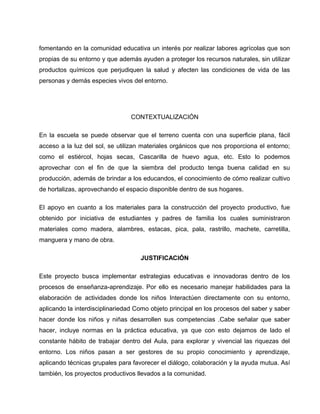 fomentando en la comunidad educativa un interés por realizar labores agrícolas que son
propias de su entorno y que además ayuden a proteger los recursos naturales, sin utilizar
productos químicos que perjudiquen la salud y afecten las condiciones de vida de las
personas y demás especies vivos del entorno.
CONTEXTUALIZACIÓN
En la escuela se puede observar que el terreno cuenta con una superficie plana, fácil
acceso a la luz del sol, se utilizan materiales orgánicos que nos proporciona el entorno;
como el estiércol, hojas secas, Cascarilla de huevo agua, etc. Esto lo podemos
aprovechar con el fin de que la siembra del producto tenga buena calidad en su
producción, además de brindar a los educandos, el conocimiento de cómo realizar cultivo
de hortalizas, aprovechando el espacio disponible dentro de sus hogares.
El apoyo en cuanto a los materiales para la construcción del proyecto productivo, fue
obtenido por iniciativa de estudiantes y padres de familia los cuales suministraron
materiales como madera, alambres, estacas, pica, pala, rastrillo, machete, carretilla,
manguera y mano de obra.
JUSTIFICACIÓN
Este proyecto busca implementar estrategias educativas e innovadoras dentro de los
procesos de enseñanza-aprendizaje. Por ello es necesario manejar habilidades para la
elaboración de actividades donde los niños Interactúen directamente con su entorno,
aplicando la interdisciplinariedad Como objeto principal en los procesos del saber y saber
hacer donde los niños y niñas desarrollen sus competencias .Cabe señalar que saber
hacer, incluye normas en la práctica educativa, ya que con esto dejamos de lado el
constante hábito de trabajar dentro del Aula, para explorar y vivencial las riquezas del
entorno. Los niños pasan a ser gestores de su propio conocimiento y aprendizaje,
aplicando técnicas grupales para favorecer el diálogo, colaboración y la ayuda mutua. Así
también, los proyectos productivos llevados a la comunidad.
 