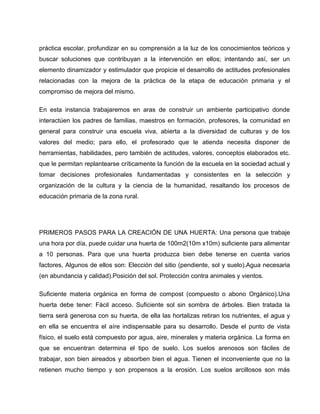 práctica escolar, profundizar en su comprensión a la luz de los conocimientos teóricos y
buscar soluciones que contribuyan a la intervención en ellos; intentando así, ser un
elemento dinamizador y estimulador que propicie el desarrollo de actitudes profesionales
relacionadas con la mejora de la práctica de la etapa de educación primaria y el
compromiso de mejora del mismo.
En esta instancia trabajaremos en aras de construir un ambiente participativo donde
interactúen los padres de familias, maestros en formación, profesores, la comunidad en
general para construir una escuela viva, abierta a la diversidad de culturas y de los
valores del medio; para ello, el profesorado que le atienda necesita disponer de
herramientas, habilidades, pero también de actitudes, valores, conceptos elaborados etc.
que le permitan replantearse críticamente la función de la escuela en la sociedad actual y
tomar decisiones profesionales fundamentadas y consistentes en la selección y
organización de la cultura y la ciencia de la humanidad, resaltando los procesos de
educación primaria de la zona rural.
PRIMEROS PASOS PARA LA CREACIÓN DE UNA HUERTA: Una persona que trabaje
una hora por día, puede cuidar una huerta de 100m2(10m x10m) suficiente para alimentar
a 10 personas. Para que una huerta produzca bien debe tenerse en cuenta varios
factores, Algunos de ellos son: Elección del sitio (pendiente, sol y suelo).Agua necesaria
(en abundancia y calidad).Posición del sol. Protección contra animales y vientos.
Suficiente materia orgánica en forma de compost (compuesto o abono Orgánico).Una
huerta debe tener: Fácil acceso. Suficiente sol sin sombra de árboles. Bien tratada la
tierra será generosa con su huerta, de ella las hortalizas retiran los nutrientes, el agua y
en ella se encuentra el aíre indispensable para su desarrollo. Desde el punto de vista
físico, el suelo está compuesto por agua, aire, minerales y materia orgánica. La forma en
que se encuentran determina el tipo de suelo. Los suelos arenosos son fáciles de
trabajar, son bien aireados y absorben bien el agua. Tienen el inconveniente que no la
retienen mucho tiempo y son propensos a la erosión. Los suelos arcillosos son más
 