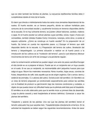 que se roten también las familias de plantas. La secuencia dediferentes familias debe ir
cumpliéndose desde el inicio de la huerta.
Es decir que directa o indirectamente todos los seres vivos terrestres dependemos de los
suelos. El huerto escolar, es un terreno pequeño, donde se cultivan hortalizas para
consumo de la comunidad escolar y usualmente funciona en terrenos disponibles dentro
de la escuela. Si no hay suficiente terreno, se pueden utilizar balcones, azoteas, materos
o cajas. En el huerto escolar se cultivan plantas cuyas semillas, raíces, hojas o frutos son
comestibles, también árboles frutales Como: limoneros, naranjos, entre otros, si existe el
espacio suficiente. ¿Cómo se construye un huerto escolar? En la preparación de un
huerto, Se toman en cuenta los siguientes pasos: a.) Escoger el terreno que esté
disponible dentro de la escuela. b.) Preparación del terreno de cultivo. Nivelación del
terreno y despedregado. La primera actuación a realizar en el huerto previo a la
introducción de los cultivos es la "nivelación del terreno", para lo cual debemos efectuar
movimientos de tierra con el fin de conseguir una pendiente regular.
evitar la contaminación ambiental se pueden seguir una serie de pasos sencillos:Escoger
el sitio donde se va a preparar el abono. Puede ser en un recipiente oen un hoyo cavado
en el suelo. Si se usa un recipiente, es recomendable abrir pequeños huecos para que
salga el agua. Reunir los materiales necesarios: flores muertas, hojas secas, conchas de
frutas, desperdicios de café, todo aquello que es de origen orgánico. Cal o ceniza, tierra y
estiércol de animales. C.) Labores del cultivo. Construcción del semillero: Un Semillero es
un área de terreno preparado ya condicionado especialmente para colocar las semillas
con la finalidad de producir su germinación bajo las menores condiciones y cuidados, a
objeto de que pueda crecer sin dificultad hasta que la plántula esté lista para el trasplante.
El semillero es el sitio adecuado para que la semilla inicie su primera fase de desarrollo.
Luego la planta crecerá y será trasplantada al terreno definitivo. Comenzar a sacar las
plantas del semillero.
Trasplante y asiento de las plantas: Una vez que las plantas del semillero tienen el
tamaño adecuado hay que sacarlas bien, Trasplantándolas directamente al terreno. En la
actividad de trasplante se deben seguir las siguientes recomendaciones: Antes de sacar
 