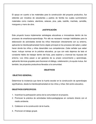 El apoyo en cuanto a los materiales para la construcción del proyecto productivo, fue
obtenido por iniciativa de estudiantes y padres de familia los cuales suministraron
materiales como madera, alambres, estacas, pica, pala, rastrillo, machete, carretilla,
manguera y mano de obra.
JUSTIFICACIÓN
Este proyecto busca implementar estrategias educativas e innovadoras dentro de los
procesos de enseñanza-aprendizaje. Por ello es necesario manejar habilidades para la
elaboración de actividades donde los niños Interactúen directamente con su entorno,
aplicando la interdisciplinariedad Como objeto principal en los procesos del saber y saber
hacer donde los niños y niñas desarrollen sus competencias .Cabe señalar que saber
hacer, incluye normas en la práctica educativa, ya que con esto dejamos de lado el
constante hábito de trabajar dentro del Aula, para explorar y vivencial las riquezas del
entorno. Los niños pasan a ser gestores de su propio conocimiento y aprendizaje,
aplicando técnicas grupales para favorecer el diálogo, colaboración y la ayuda mutua. Así
también, los proyectos productivos llevados a la comunidad.
OBJETIVOS
OBJETIVO GENERAL:
Determinar la incidencia que tiene la huerta escolar en la construcción de aprendizajes
significativos, desde la interdisciplinariedad en los niños y niñas: Del centro educativo.
OBJETIVOS ESPECIFICOS:
1. Incentivar la participación activa de la comunidad en el proyecto.
2. Promover la práctica de actividades lúdico-pedagógicas en contacto directo con el
medio ambiente.
3. Colaborar en la construcción de la huerta.
4. Promover el trabajo grupal.
 