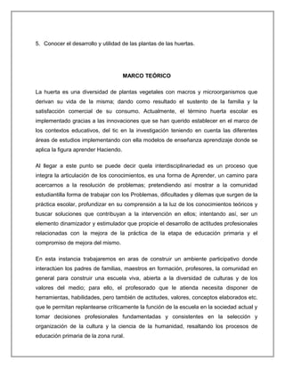 5. Conocer el desarrollo y utilidad de las plantas de las huertas.
MARCO TEÓRICO
La huerta es una diversidad de plantas vegetales con macros y microorganismos que
derivan su vida de la misma; dando como resultado el sustento de la familia y la
satisfacción comercial de su consumo. Actualmente, el término huerta escolar es
implementado gracias a las innovaciones que se han querido establecer en el marco de
los contextos educativos, del tic en la investigación teniendo en cuenta las diferentes
áreas de estudios implementando con ella modelos de enseñanza aprendizaje donde se
aplica la figura aprender Haciendo.
Al llegar a este punto se puede decir quela interdisciplinariedad es un proceso que
integra la articulación de los conocimientos, es una forma de Aprender, un camino para
acercarnos a la resolución de problemas; pretendiendo así mostrar a la comunidad
estudiantilla forma de trabajar con los Problemas, dificultades y dilemas que surgen de la
práctica escolar, profundizar en su comprensión a la luz de los conocimientos teóricos y
buscar soluciones que contribuyan a la intervención en ellos; intentando así, ser un
elemento dinamizador y estimulador que propicie el desarrollo de actitudes profesionales
relacionadas con la mejora de la práctica de la etapa de educación primaria y el
compromiso de mejora del mismo.
En esta instancia trabajaremos en aras de construir un ambiente participativo donde
interactúen los padres de familias, maestros en formación, profesores, la comunidad en
general para construir una escuela viva, abierta a la diversidad de culturas y de los
valores del medio; para ello, el profesorado que le atienda necesita disponer de
herramientas, habilidades, pero también de actitudes, valores, conceptos elaborados etc.
que le permitan replantearse críticamente la función de la escuela en la sociedad actual y
tomar decisiones profesionales fundamentadas y consistentes en la selección y
organización de la cultura y la ciencia de la humanidad, resaltando los procesos de
educación primaria de la zona rural.
 