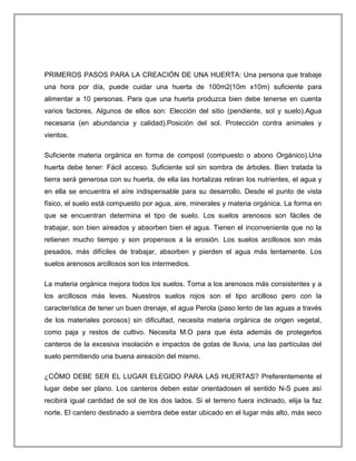 PRIMEROS PASOS PARA LA CREACIÓN DE UNA HUERTA: Una persona que trabaje
una hora por día, puede cuidar una huerta de 100m2(10m x10m) suficiente para
alimentar a 10 personas. Para que una huerta produzca bien debe tenerse en cuenta
varios factores, Algunos de ellos son: Elección del sitio (pendiente, sol y suelo).Agua
necesaria (en abundancia y calidad).Posición del sol. Protección contra animales y
vientos.
Suficiente materia orgánica en forma de compost (compuesto o abono Orgánico).Una
huerta debe tener: Fácil acceso. Suficiente sol sin sombra de árboles. Bien tratada la
tierra será generosa con su huerta, de ella las hortalizas retiran los nutrientes, el agua y
en ella se encuentra el aíre indispensable para su desarrollo. Desde el punto de vista
físico, el suelo está compuesto por agua, aire, minerales y materia orgánica. La forma en
que se encuentran determina el tipo de suelo. Los suelos arenosos son fáciles de
trabajar, son bien aireados y absorben bien el agua. Tienen el inconveniente que no la
retienen mucho tiempo y son propensos a la erosión. Los suelos arcillosos son más
pesados, más difíciles de trabajar, absorben y pierden el agua más lentamente. Los
suelos arenosos arcillosos son los intermedios.
La materia orgánica mejora todos los suelos. Torna a los arenosos más consistentes y a
los arcillosos más leves. Nuestros suelos rojos son el tipo arcilloso pero con la
característica de tener un buen drenaje, el agua Perola (paso lento de las aguas a través
de los materiales porosos) sin dificultad, necesita materia orgánica de origen vegetal,
como paja y restos de cultivo. Necesita M.O para que ésta además de protegerlos
canteros de la excesiva insolación e impactos de gotas de lluvia, una las partículas del
suelo permitiendo una buena aireación del mismo.
¿CÓMO DEBE SER EL LUGAR ELEGIDO PARA LAS HUERTAS? Preferentemente el
lugar debe ser plano. Los canteros deben estar orientadosen el sentido N-S pues así
recibirá igual cantidad de sol de los dos lados. Si el terreno fuera inclinado, elija la faz
norte. El cantero destinado a siembra debe estar ubicado en el lugar más alto, más seco
 