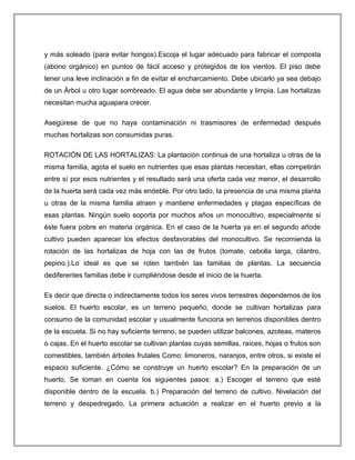 y más soleado (para evitar hongos).Escoja el lugar adecuado para fabricar el composta
(abono orgánico) en puntos de fácil acceso y protegidos de los vientos. El piso debe
tener una leve inclinación a fin de evitar el encharcamiento. Debe ubicarlo ya sea debajo
de un Árbol u otro lugar sombreado. El agua debe ser abundante y limpia. Las hortalizas
necesitan mucha aguapara crecer.
Asegúrese de que no haya contaminación ni trasmisores de enfermedad después
muchas hortalizas son consumidas puras.
ROTACIÓN DE LAS HORTALIZAS: La plantación continua de una hortaliza u otras de la
misma familia, agota el suelo en nutrientes que esas plantas necesitan, ellas competirán
entre sí por esos nutrientes y el resultado será una oferta cada vez menor, el desarrollo
de la huerta será cada vez más endeble. Por otro lado, la presencia de una misma planta
u otras de la misma familia atraen y mantiene enfermedades y plagas específicas de
esas plantas. Ningún suelo soporta por muchos años un monocultivo, especialmente si
éste fuera pobre en materia orgánica. En el caso de la huerta ya en el segundo añode
cultivo pueden aparecer los efectos desfavorables del monocultivo. Se recomienda la
rotación de las hortalizas de hoja con las de frutos (tomate, cebolla larga, cilantro,
pepino.).Lo ideal es que se roten también las familias de plantas. La secuencia
dediferentes familias debe ir cumpliéndose desde el inicio de la huerta.
Es decir que directa o indirectamente todos los seres vivos terrestres dependemos de los
suelos. El huerto escolar, es un terreno pequeño, donde se cultivan hortalizas para
consumo de la comunidad escolar y usualmente funciona en terrenos disponibles dentro
de la escuela. Si no hay suficiente terreno, se pueden utilizar balcones, azoteas, materos
o cajas. En el huerto escolar se cultivan plantas cuyas semillas, raíces, hojas o frutos son
comestibles, también árboles frutales Como: limoneros, naranjos, entre otros, si existe el
espacio suficiente. ¿Cómo se construye un huerto escolar? En la preparación de un
huerto, Se toman en cuenta los siguientes pasos: a.) Escoger el terreno que esté
disponible dentro de la escuela. b.) Preparación del terreno de cultivo. Nivelación del
terreno y despedregado. La primera actuación a realizar en el huerto previo a la
 