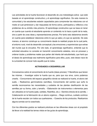 Las actividades de la huerta favorecen el desarrollo de una metodología activa que está
basada en el aprendizaje constructivo y el aprendizaje significativo. De esta manera la
comunidad y los estudiantes estarán capacitados para comprender las relaciones con el
medio al cual pertenecen y dar respuestas de forma activa, participativa y reflexiva a los
problemas de su ámbito más próximo. El aprendizaje constructivo que se basa en tener
en cuenta que cuando el estudiante aprende un contenido no lo hace a partir de la nada,
sino a partir de unas ideas y representaciones previas. Por tanto esto deberemos tenerlo
en cuenta para establecer relaciones entre lo que ya sabe y lo que se aprende. De esta
manera, el alumno construye su conocimiento desde la realidad propia de la cual parte,
el entorno rural, nivel de desarrollo conceptual y las emociones y experiencias que extrae
del mundo que le envuelve. Por otro lado, el aprendizaje significativo, entiende que la
actividad educativa no consiste en transmitir conocimiento aislados, sino en procesar y
ordenar dudas y problemas reales que partan del interés del estudiantado, que hará que
el deseo de aprendizaje sea realmente significativo para ellos, pues, este deseo nace de
la curiosidad de conocer todo aquello que le rodea.
ACTIVIDADES A DESARROLLAR
Conversamos sobre el conocimiento de la huerta (ideas previas); Y Beneficios que tienen
las mismas. - Investigar sobre la huerta que es, para que nos sirva, como podemos
crearla. - Conocimiento del espacio geográfico donde se realizará la huerta, el abono del
suelo. - Realizamos germinadores (semillas), Conocimiento del cambio que sufre la
semilla reconocemos las necesidades y cuidados de las plantas clasificación de las
semillas por su forma, color y tamaño. - Elaboración de instrumentos o elementos para
ser utilizados en la huerta (pala, carteles, Rastrillos, etc.) - Siembra directa de la semilla. -
Colaboración en la fabricación de un abono orgánico. - Riego continuo, cuidado continúo
de la huerta escolar con todos sus quehaceres. - Cosecha de los productos. Realizamos
alguna comida con lo cosechado.
Con los diferentes grados se realizará prácticas en las diferentes áreas con el propósito
de llevar a la realidad los temas vistos en las guías de aprendizaje.
 