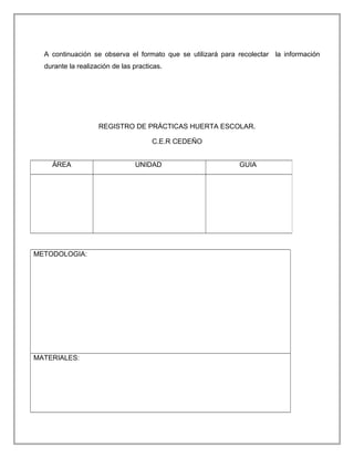 A continuación se observa el formato que se utilizará para recolectar la información
durante la realización de las practicas.
REGISTRO DE PRÁCTICAS HUERTA ESCOLAR.
C.E.R CEDEÑO
METODOLOGIA:
MATERIALES:
ÁREA UNIDAD GUIA
 
