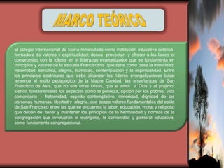 MARCO TEÓRICO El colegio Internacional de María Inmaculada como institución educativa católica  formadora de valores y espiritualidad; desea  proyectar  y ofrecer a los laicos el compromiso con la iglesia en el liderazgo evangelizador que se fundamenta en principios y valores de la escuela Franciscana  que tiene como base la minoridad, fraternidad, sencillez, alegría, humildad, contemplación y la espiritualidad. Entre los principios doctrinales que debe alcanzar los líderes evangelizadores laical tenemos el estilo pedagógico de la Madre Caridad, las enseñanzas de San Francisco de Asís, que no son otras cosas, que el amor  a Dios y al prójimo; siendo fundamentales los aspectos como la pobreza, opción por los pobres, vida comunitaria – fraternidad, espíritu contemplativo, minoridad, dignidad de las personas humanas, libertad y  alegría, que posee valores fundamentales del estilo de San Francisco entre las que se encuentra la labor, educación, moral y religioso que deben de  tener y mantener los principios de la hermandad y normas de la congregación que involucran el evangelio, la comunidad y pastoral educativa, como fundamento congregacional . 
