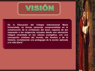 D e la Educación del Colegio Internacional María Inmaculada, es formar personas comprometidas en la construcción de la civilización del amor, capaces de dar respuesta a las exigencias actuales desde una educación integral cimentada en los valores evangélico, con una concepción cristiana del mundo, del hombre y de la historia; revitalizando una pedagogía de la acción aplicada a la vida diaria” 
