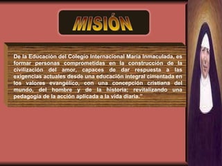 MISIÓN De la Educación del Colegio Internacional María Inmaculada, es formar personas comprometidas en la construcción de la civilización del amor, capaces de dar respuesta a las exigencias actuales desde una educación integral cimentada en los valores evangélico, con una concepción cristiana del mundo, del hombre y de la historia; revitalizando una pedagogía de la acción aplicada a la vida diaria.” 