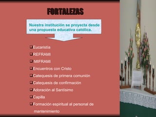 Nuestra institución se proyecta desde una propuesta educativa católica. Eucaristía REFRAMI MIFRAMI Encuentros con Cristo Catequesis de primera comunión Catequesis de confirmación Adoración al Santísimo Capilla Formación espiritual al personal de  mantenimiento FORTALEZAS 