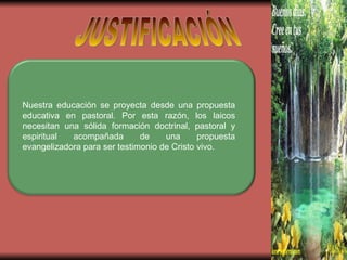 JUSTIFICACIÓN Nuestra educación se proyecta desde una propuesta educativa en pastoral. Por esta razón, los laicos necesitan una sólida formación doctrinal, pastoral y espiritual acompañada de una propuesta evangelizadora para ser testimonio de Cristo vivo. 