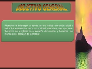 OBJETIVO GENERAL Promover el liderazgo, a través de una sólida formación laical a todos los estamentos de la comunidad educativa para que sean “hombres de la iglesia en el corazón del mundo, y hombres  del mundo en el corazón de la Iglesia.” 