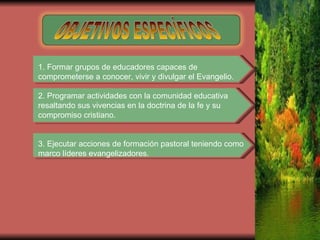 OBJETIVOS ESPECÍFICOS 1. Formar grupos de educadores capaces de comprometerse a conocer, vivir y divulgar el Evangelio. 2. Programar actividades con la comunidad educativa resaltando sus vivencias en la doctrina de la fe y su compromiso cristiano. 3. Ejecutar acciones de formación pastoral teniendo como marco líderes evangelizadores. 