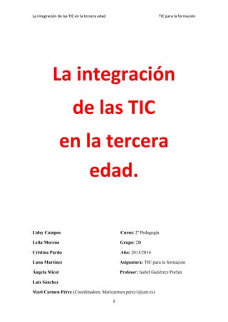 La integración de las TIC en la tercera edad

TIC para la formación

La integración
de las TIC
en la tercera
edad.
Lidsy Campos

Curso: 2º Pedagogía

Leila Moreno

Grupo: 2B

Cristina Pardo

Año: 2013/2014

Luna Martínez

Asignatura: TIC para la formación

Ángela Micol

Profesor: Isabel Gutiérrez Porlan

Luis Sánchez
Mari Carmen Pérez (Coordinadora: Maricarmen.perez1@um.es)
1

 