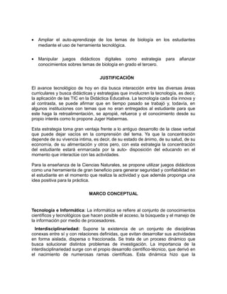 •

Ampliar el auto-aprendizaje de los temas de biología en los estudiantes
mediante el uso de herramienta tecnológica.

•

Manipular juegos didácticos digitales como estrategia
conocimientos sobres temas de biología en grado el tercero.

para

afianzar

JUSTIFICACIÓN
El avance tecnológico de hoy en día busca interacción entre las diversas áreas
curriculares y busca didácticas y estrategias que involucren la tecnología, es decir,
la aplicación de las TIC en la Didáctica Educativa. La tecnología cada día innova y
al contrasta, se puede afirmar que en tiempo pasado se trabajó y, todavía, en
algunos instituciones con temas que no eran entregados al estudiante para que
este haga la retroalimentación, se apropié, refuerce y el conocimiento desde su
propio interés como lo propone Juger Habermas.
Esta estrategia toma gran ventaja frente a lo antiguo desarrollo de la clase verbal
que puede dejar vacíos en la comprensión del tema. Ya que la concentración
depende de su vivencia intima, es decir, de su estado de ánimo, de su salud, de su
economía, de su alimentación y otros pero, con esta estrategia la concentración
del estudiante estará enmarcada por la auto- disposición del educando en el
momento que interactúe con las actividades.
Para la enseñanza de la Ciencias Naturales, se propone utilizar juegos didácticos
como una herramienta de gran beneficio para generar seguridad y confiabilidad en
el estudiante en el momento que realiza la actividad y que además proponga una
idea positiva para la práctica.
MARCO CONCEPTUAL

Tecnología e Informática: La informática se refiere al conjunto de conocimientos
científicos y tecnológicos que hacen posible el acceso, la búsqueda y el manejo de
la información por medio de procesadores.
Interdisciplinariedad: Supone la existencia de un conjunto de disciplinas
conexas entre sí y con relaciones definidas, que evitan desarrollar sus actividades
en forma aislada, dispersa o fraccionada. Se trata de un proceso dinámico que
busca solucionar distintos problemas de investigación. La importancia de la
interdisciplinariedad surge con el propio desarrollo científico-técnico, que derivó en
el nacimiento de numerosas ramas científicas. Esta dinámica hizo que la

 