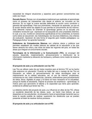 necesidad de integrar situaciones y aspectos para generar conocimientos sea
cada vez mayor.
Escuela Nueva: Rompe con el paradigma tradicional que explicaba el aprendizaje
como el proceso de impresiones que desde el exterior se incrustan en los
alumnos. En su lugar la nueva escuela defenderá la acción como condición y
garantía del aprendizaje. Para sus promotores, manipular es aprender, ya que es
la acción directa sobre los objetos la que permite el conocimiento de los mismos.
Esta diferente manera de entender el aprendizaje genera en la escuela una
verdadera revolución que expresara en la búsqueda de unos propósitos distintos;
lo cual, a su vez, incidirá en variaciones significativas en los contenidos, la manera
como estos se secuencien, las metodologías, los recursos didácticos y los criterios
de evaluación. Aparecen de esta forma el segundo gran modelo pedagógico: La
Pedagogía Activa “se aprende haciendo”.
Estándares de Competencias Básicas son criterios claros y públicos que
permiten establecer los niveles básicos de calidad de la educación a los que
tienen derecho los niños y las niñas de todas las regiones del país, en todas las
áreas que integran el conocimiento escolar.
Tecnologías de la Información y la Comunicación (TIC), se encargan del
estudio, desarrollo, implementación, almacenamiento y distribución de la
información mediante la utilización de hardware y software como medio de sistema
informático.

El proyecto de aula y su articulación con las TIC:
Las Tics se utilizan cada día por todos nosotros pero el término TIC se ha hecho
más extensivo en educación. Cuando se habla del uso o manejo de las Tics en
Educación se refiere al aprovechamiento de estas tecnologías para el
mejoramiento de la calidad educativa, así, el uso de internet, proyectores,
conexiones en red, video conferencias, cámaras, ordenadores para procesamiento
de datos, libros. digitales el juego y la lúdica se hace necesario en la actualidad,
porque le facilita al estudiante, mejorar el proceso de enseñanza - aprendizaje, lo
motiva para que aproveche el talento y la capacidad que tiene para aprender,
evidencia la utilidad que tienen las TIC.
La didáctica dentro del proyecto de aula y su influencia en ellas de las TIC, ofrece
un excelente desarrollo de las clases, pues se harán mas lúdicos, ya que
despertara en los estudiantes el entusiasmo hacia el aprendizaje haciendo que su
tarea le resulte posible de realizar, superando los obstáculos que se puedan
presentar al tratar de resolver dichos procesos.
El proyecto de aula y su articulación con el PEI

 