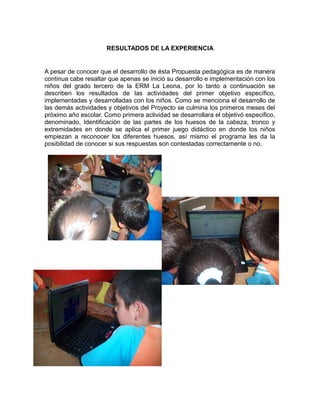RESULTADOS DE LA EXPERIENCIA

A pesar de conocer que el desarrollo de ésta Propuesta pedagógica es de manera
continua cabe resaltar que apenas se inició su desarrollo e implementación con los
niños del grado tercero de la ERM La Leona, por lo tanto a continuación se
describen los resultados de las actividades del primer objetivo específico,
implementadas y desarrolladas con los niños. Como se menciona el desarrollo de
las demás actividades y objetivos del Proyecto se culmina los primeros meses del
próximo año escolar. Como primera actividad se desarrollara el objetivó especifico,
denominado, Identificación de las partes de los huesos de la cabeza, tronco y
extremidades en donde se aplica el primer juego didáctico en donde los niños
empiezan a reconocer los diferentes huesos, así mismo el programa les da la
posibilidad de conocer si sus respuestas son contestadas correctamente o no.

 
