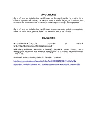 CONCLUSIONES
Se logró que los estudiantes identificaran las los nombres de los huesos de la
cabeza, algunos del tronco y de extremidades a través de juegos didácticos, ello
hace que los estudiantes no olviden que también pueden jugar para aprender
Se logró que los estudiantes identificaran algunas de características esenciales
sobre los seres vivos, por medio de una presentación de las mismas
BIBLIOGRAFÍA
INTERDISCIPLINARIEDAD.
Disponible
URL.<http://definicion.de/interdisciplinariedad

en

Internet.

HERRERA MERINO, Bernardo y SUBIRÍA SAMPER, Julián. Tratado de la
Pedagogía Conceptual. Los modelos pedagógicos. s. c.: Fondo de publicaciones.
1999. P. 73.
http://www.mineducacion.gov.co/1621/article-87440.html
http://answers.yahoo.com/question/index?qid=20080318162141AAqhUQg
http://www.colombiaaprende.edu.co/html/TVeducativa/1600/article-139652.html

 