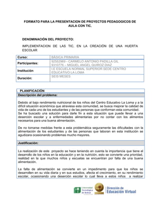 FORMATO PARA LA PRESENTACION DE PROYECTOS PEDAGOGICOS DE
AULA CON TIC.

DENOMINACIÓN DEL PROYECTO:
IMPLEMENTACION DE LAS TIC, EN LA CREACIÓN DE UNA HUERTA
ESCOLAR
Curso:
Participantes:
Institución
Duración:

BÁSICA PRIMARIA
92552969 - CARMELO ANTONIO PADILLA GIL
9310776 – MIGUEL ANGEL QUIROZ DIAZ
I.E ESCUELA NORMAL SUPERIOR SEDE CENTRO
EDUCATIVO LA LOMA
SEIS MESES

I. PLANIFICACIÓN
Descripción del problema:
Debido al bajo rendimiento nutricional de los niños del Centro Educativo La Loma y a la
difícil situación económica que atraviesa esta comunidad, se busca mejorar la calidad de
vida de cada uno de los estudiantes y de las personas que conforman esta comunidad.
Se ha buscado una solución para darle fin a esta situación que puede llevar a una
deserción escolar y a enfermedades alimentarias por no contar con los alimentos
necesarios para una buena alimentación.
De no tomarse medidas frente a esta problemática seguramente las dificultades con la
alimentación de los estudiantes y de las personas que laboran en esta institución se
agudizara ocasionando problemas mucho mayores.
Justificación:
La realización de este proyecto se hace teniendo en cuenta la importancia que tiene el
desarrollo de los niños en la educación y en la nutrición, esto se convierte una prioridad,
realidad en la que muchos niños y escuelas se encuentran por falta de una buena
alimentación.
La falta de alimentación se convierte en un impedimento para que los niños se
desarrollen en su vida diaria y en sus estudios, afecta el crecimiento, en su rendimiento
escolar, ocasionando una deserción escolar lo cual lleva a estos niños a realizar

 