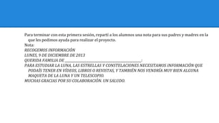 Para terminar con esta primera sesión, repartí a los alumnos una nota para sus padres y madres en la
que les pedimos ayuda para realizar el proyecto.
Nota:
RECOGEMOS INFORMACIÓN
LUNES, 9 DE DICIEMBRE DE 2013
QUERIDA FAMILIA DE ________________________________________________:
PARA ESTUDIAR LA LUNA, LAS ESTRELLAS Y CONSTELACIONES NECESITAMOS INFORMACIÓN QUE
PODAÍS TENER EN VÍDEOS, LIBROS O REVISTAS, Y TAMBIÉN NOS VENDRÍA MUY BIEN ALGUNA
MAQUETA DE LA LUNA Y UN TELESCOPIO.
MUCHAS GRACIAS POR SU COLABORACIÓN. UN SALUDO.
 