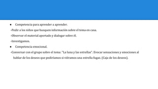 ● Competencia para aprender a aprender.
-Pedir a los niños que busquen información sobre el tema en casa.
-Observar el material aportado y dialogar sobre él.
-Investigamos.
● Competencia emocional.
-Conversar con el grupo sobre el tema: "La luna y las estrellas". Evocar sensaciones y emociones al
hablar de los deseos que pediríamos si viéramos una estrella fugaz. (Caja de los deseos).
 