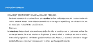 ¿CÓN QUÉ CONTAMOS?
DINÁMICA Y ORGANIZACIÓN DEL AULA: ESPACIOS Y TIEMPOS
Teniendo en cuenta la organización de los espacios, la clase está organizada por rincones, cada uno
con su mesa de trabajo. Cada actividad se realizará en un espacio específico, y los niños rotarán por
las mesas para realizar todas las actividades.
Rincones:
La asamblea: Lugar donde nos reuniremos todos los días al comienzo de la clase para realizar las
rutinas (el saludo, la fecha, escribir en la pizarra...), hablar sobre el tema que estamos tratando,
reflexionar y explicar las actividades que se llevarán a cabo. Además, la asamblea también es el lugar
donde hablaremos y resolveremos cualquier conflicto que haya podido ocurrir.
 