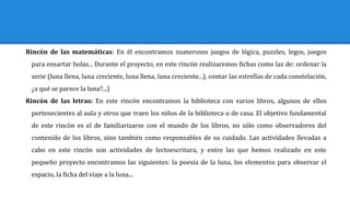 Rincón de las matemáticas: En él encontramos numerosos juegos de lógica, puzzles, legos, juegos
para ensartar bolas... Durante el proyecto, en este rincón realizaremos fichas como las de: ordenar la
serie (luna llena, luna creciente, luna llena, luna creciente...), contar las estrellas de cada constelación,
¿a qué se parece la luna?...)
Rincón de las letras: En este rincón encontramos la biblioteca con varios libros, algunos de ellos
pertenecientes al aula y otros que traen los niños de la biblioteca o de casa. El objetivo fundamental
de este rincón es el de familiarizarse con el mundo de los libros, no sólo como observadores del
contenido de los libros, sino también como responsables de su cuidado. Las actividades llevadas a
cabo en este rincón son actividades de lectoescritura, y entre las que hemos realizado en este
pequeño proyecto encontramos las siguientes: la poesía de la luna, los elementos para observar el
espacio, la ficha del viaje a la luna...
 