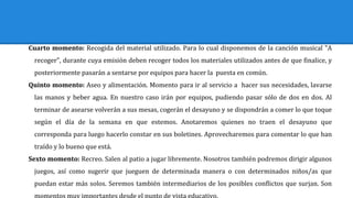 Cuarto momento: Recogida del material utilizado. Para lo cual disponemos de la canción musical "A
recoger", durante cuya emisión deben recoger todos los materiales utilizados antes de que finalice, y
posteriormente pasarán a sentarse por equipos para hacer la puesta en común.
Quinto momento: Aseo y alimentación. Momento para ir al servicio a hacer sus necesidades, lavarse
las manos y beber agua. En nuestro caso irán por equipos, pudiendo pasar sólo de dos en dos. Al
terminar de asearse volverán a sus mesas, cogerán el desayuno y se dispondrán a comer lo que toque
según el día de la semana en que estemos. Anotaremos quienes no traen el desayuno que
corresponda para luego hacerlo constar en sus boletines. Aprovecharemos para comentar lo que han
traído y lo bueno que está.
Sexto momento: Recreo. Salen al patio a jugar libremente. Nosotros también podremos dirigir algunos
juegos, así como sugerir que jueguen de determinada manera o con determinados niños/as que
puedan estar más solos. Seremos también intermediarios de los posibles conflictos que surjan. Son
 