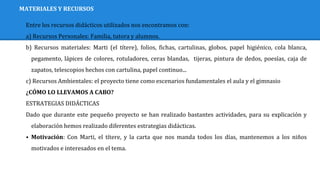 MATERIALES Y RECURSOS
Entre los recursos didácticos utilizados nos encontramos con:
a) Recursos Personales: Familia, tutora y alumnos.
b) Recursos materiales: Marti (el títere), folios, fichas, cartulinas, globos, papel higiénico, cola blanca,
pegamento, lápices de colores, rotuladores, ceras blandas, tijeras, pintura de dedos, poesías, caja de
zapatos, telescopios hechos con cartulina, papel continuo...
c) Recursos Ambientales: el proyecto tiene como escenarios fundamentales el aula y el gimnasio
¿CÓMO LO LLEVAMOS A CABO?
ESTRATEGIAS DIDÁCTICAS
Dado que durante este pequeño proyecto se han realizado bastantes actividades, para su explicación y
elaboración hemos realizado diferentes estrategias didácticas.
⦁ Motivación: Con Marti, el títere, y la carta que nos manda todos los días, mantenemos a los niños
motivados e interesados en el tema.
 