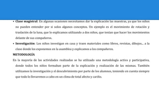 ⦁ Clase magistral: En algunas ocasiones necesitamos dar la explicación las maestras, ya que los niños
no pueden entender por si solos algunos conceptos. Un ejemplo es el movimiento de rotación y
traslación de la luna, que lo explicamos utilizando a dos niños, que tenían que hacer los movimientos
delante de sus compañeros.
⦁ Investigación: Los niños investigan en casa y traen materiales como libros, revistas, dibujos... a la
clase donde los exponemos en la asamblea y explicamos a los compañeros.
METODOLOGÍA
En la mayoría de las actividades realizadas se ha utilizado una metodología activa y participativa,
donde todos los niños formaban parte de la explicación y realización de las mismas. También
utilizamos la investigación y el descubrimiento por parte de los alumnos, teniendo en cuenta siempre
que todo lo llevaremos a cabo en un clima de total afecto y cariño.
 